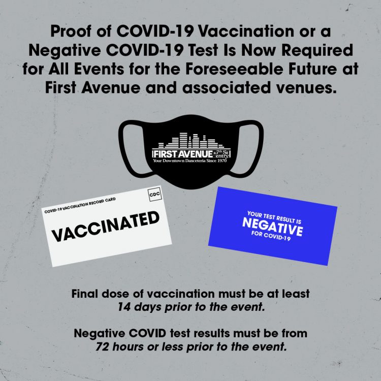 All concerts and events at First Avenue and associated venues will require either proof of a full series of COVID-19 vaccination, or proof of a negative COVID-19 test taken in the prior 72 hours